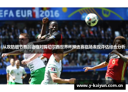 从攻防细节看吕迪格对阵切尔西世界杯预选赛临场表现评估综合分析 从攻防细节看吕迪格对阵切尔西世界杯预选赛临场表现评估综合分析