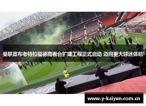 曼联宣布老特拉福德南看台扩建工程正式启动 迈向更大球迷体验 曼联宣布老特拉福德南看台扩建工程正式启动 迈向更大球迷体验
